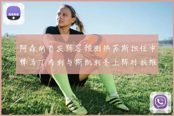 阿森纳首发阵容预测热苏斯担任中锋马丁内利与斯凯利齐上阵对抗维拉