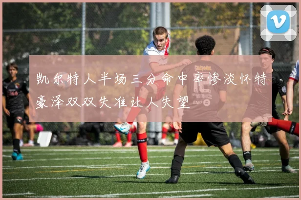 凯尔特人半场三分命中率惨淡怀特豪泽双双失准让人失望