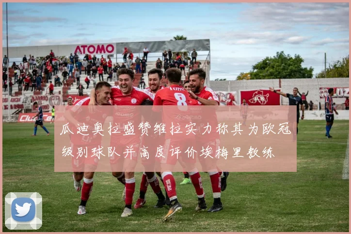 瓜迪奥拉盛赞维拉实力称其为欧冠级别球队并高度评价埃梅里教练