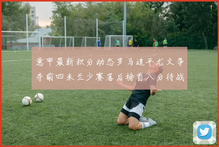 意甲最新积分动态罗马追平尤文争夺前四米兰少赛落后榜首八分待战比萨