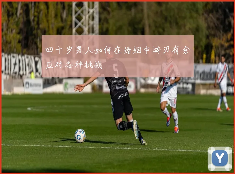 四十岁男人如何在婚姻中游刃有余应对各种挑战