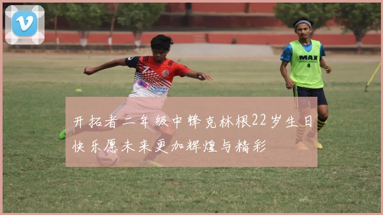开拓者二年级中锋克林根22岁生日快乐愿未来更加辉煌与精彩