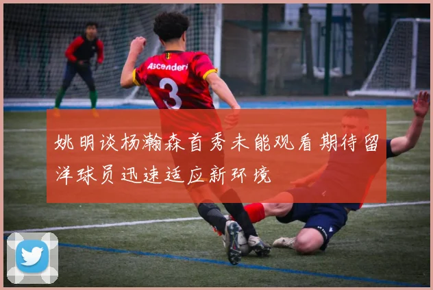 姚明谈杨瀚森首秀未能观看期待留洋球员迅速适应新环境