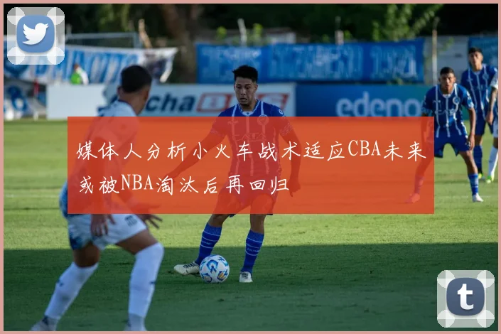 媒体人分析小火车战术适应CBA未来或被NBA淘汰后再回归