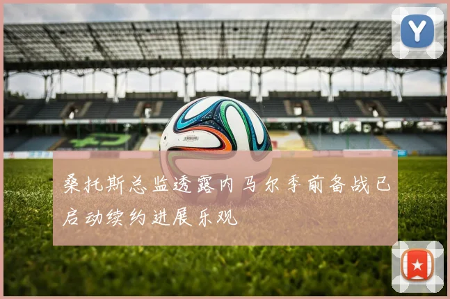 桑托斯总监透露内马尔季前备战已启动续约进展乐观