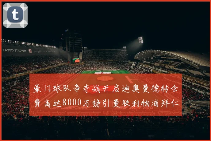 豪门球队争夺战开启迪奥曼德转会费高达8000万镑引曼联利物浦拜仁关注
