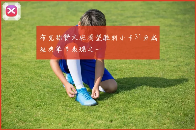 布克称赞文班渴望胜利小卡31分成经典单节表现之一
