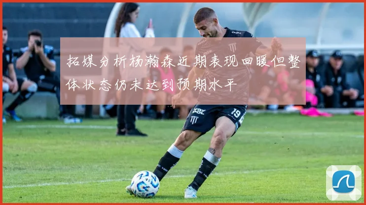 拓媒分析杨瀚森近期表现回暖但整体状态仍未达到预期水平