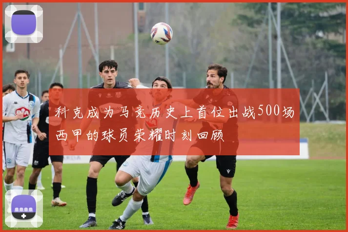 科克成为马竞历史上首位出战500场西甲的球员荣耀时刻回顾