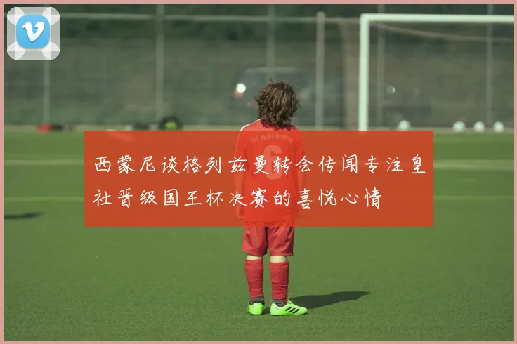 西蒙尼谈格列兹曼转会传闻专注皇社晋级国王杯决赛的喜悦心情