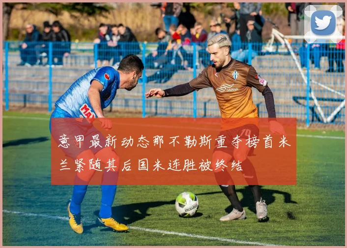 意甲最新动态那不勒斯重夺榜首米兰紧随其后国米连胜被终结