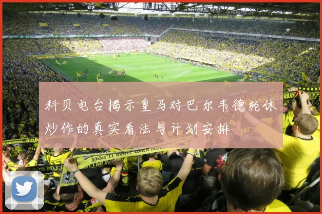科贝电台揭示皇马对巴尔韦德轮休炒作的真实看法与计划安排