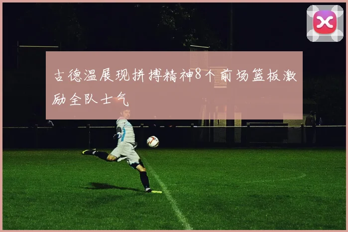 古德温展现拼搏精神8个前场篮板激励全队士气