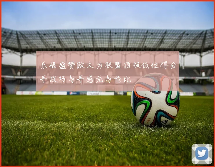 乐福盛赞欧文为联盟顶级低位得分手技巧与手感无与伦比