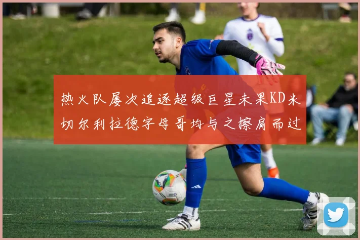 热火队屡次追逐超级巨星未果KD米切尔利拉德字母哥均与之擦肩而过