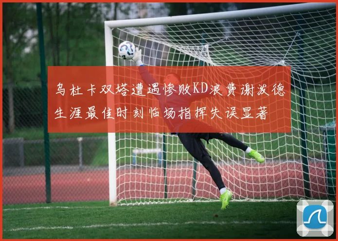 乌杜卡双塔遭遇惨败KD浪费谢泼德生涯最佳时刻临场指挥失误显著