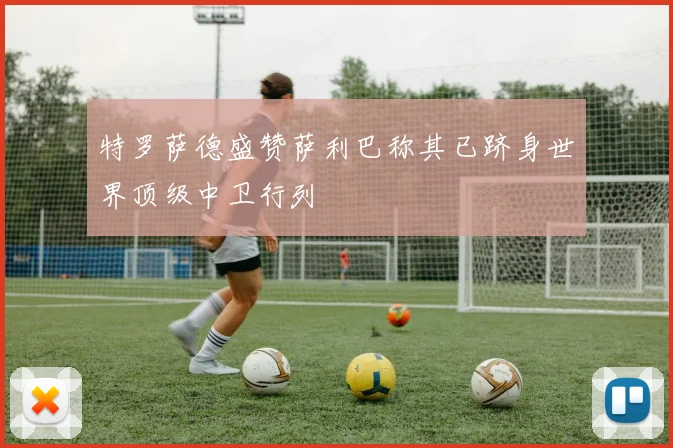 特罗萨德盛赞萨利巴称其已跻身世界顶级中卫行列