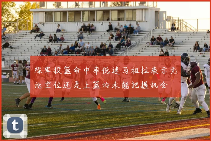 绿军投篮命中率低迷马祖拉表示无论空位还是上篮均未能把握机会