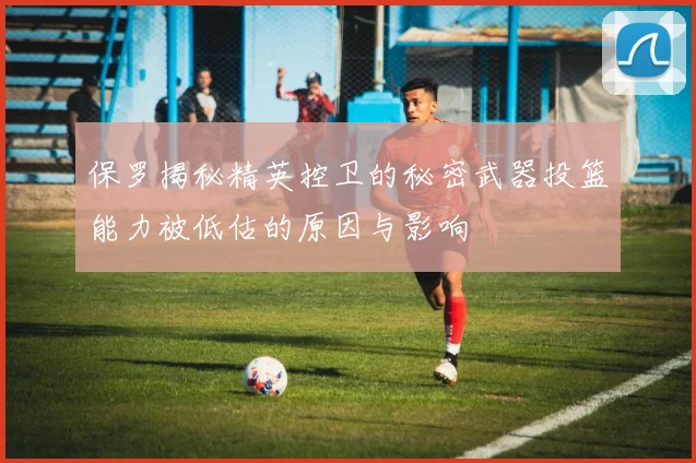 保罗揭秘精英控卫的秘密武器投篮能力被低估的原因与影响