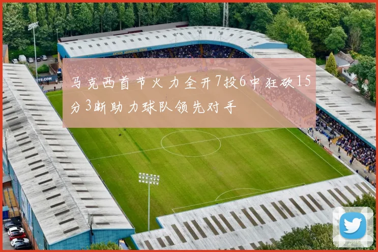 马克西首节火力全开7投6中狂砍15分3断助力球队领先对手