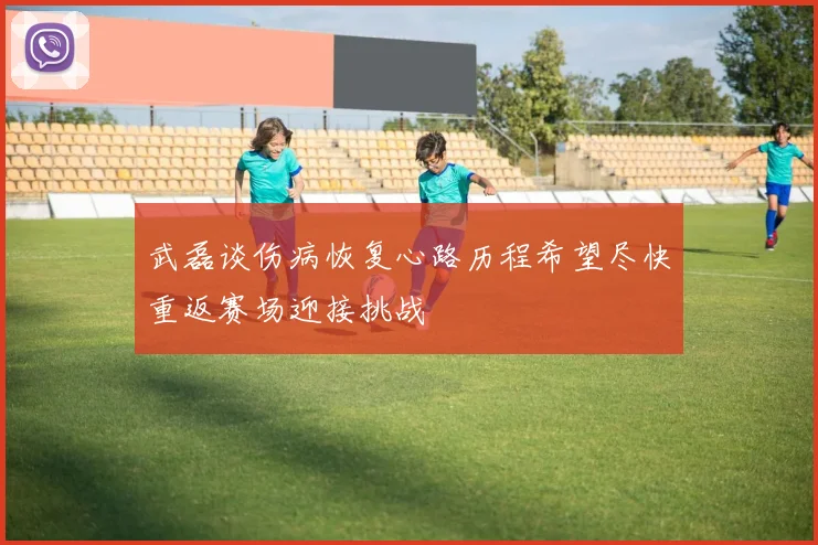 武磊谈伤病恢复心路历程希望尽快重返赛场迎接挑战