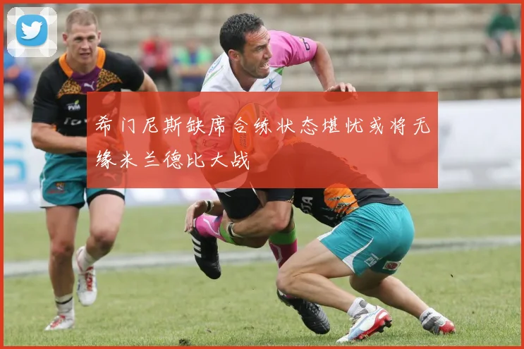 希门尼斯缺席合练状态堪忧或将无缘米兰德比大战