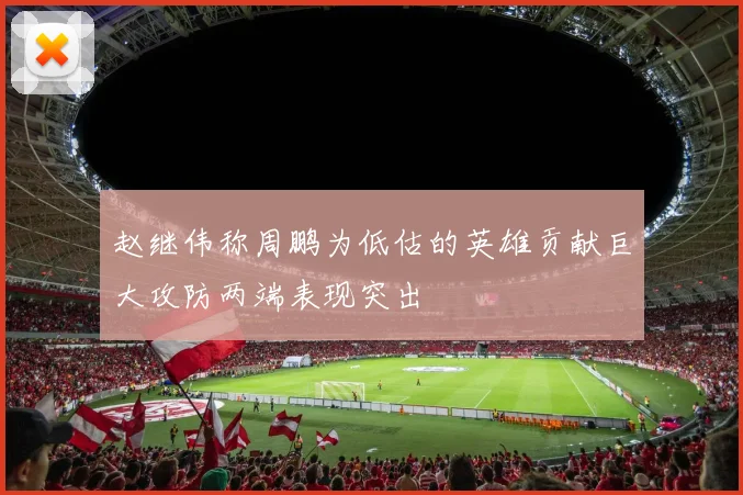 赵继伟称周鹏为低估的英雄贡献巨大攻防两端表现突出