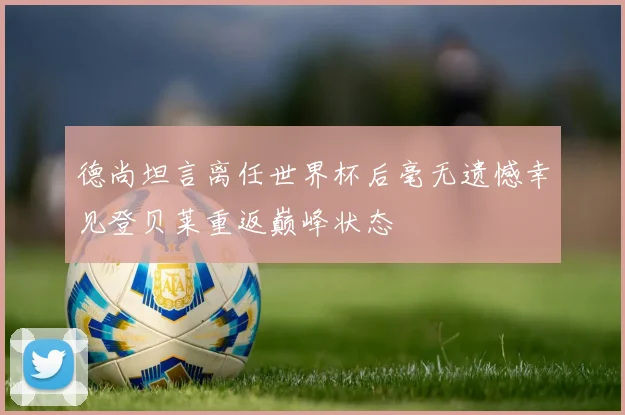 德尚坦言离任世界杯后毫无遗憾幸见登贝莱重返巅峰状态