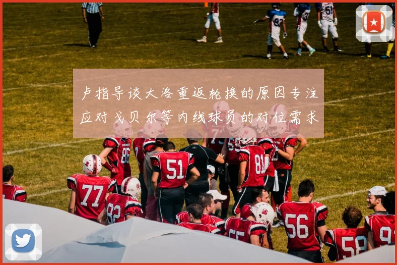 卢指导谈大洛重返轮换的原因专注应对戈贝尔等内线球员的对位需求调整