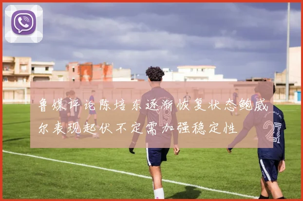 鲁媒评论陈培东逐渐恢复状态鲍威尔表现起伏不定需加强稳定性