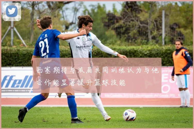 西塞期待与浓眉共同训练认为与他合作能显著提升篮球技能