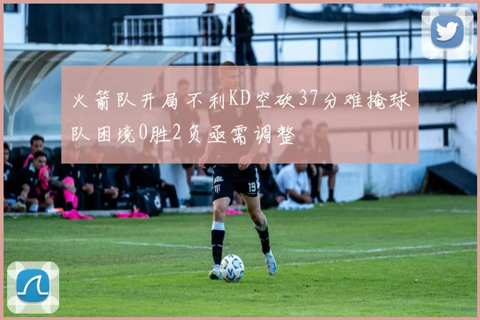 火箭队开局不利KD空砍37分难掩球队困境0胜2负亟需调整
