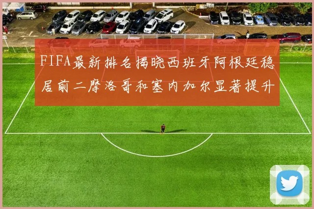 FIFA最新排名揭晓西班牙阿根廷稳居前二摩洛哥和塞内加尔显著提升