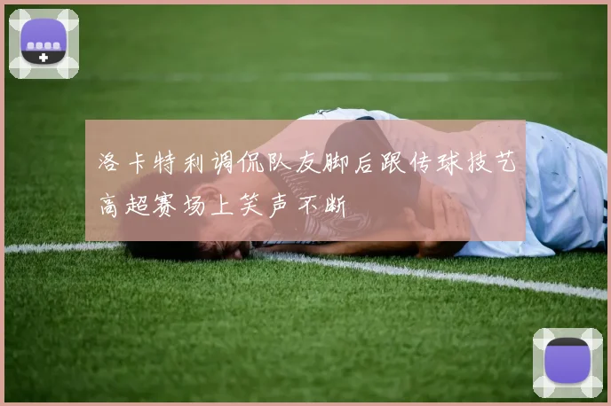 洛卡特利调侃队友脚后跟传球技艺高超赛场上笑声不断