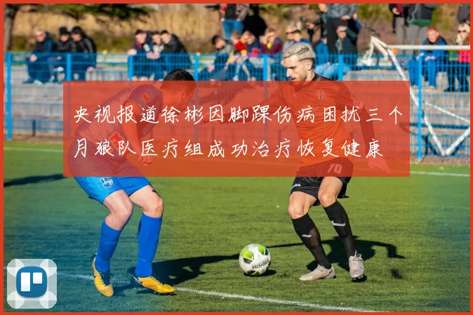 央视报道徐彬因脚踝伤病困扰三个月狼队医疗组成功治疗恢复健康