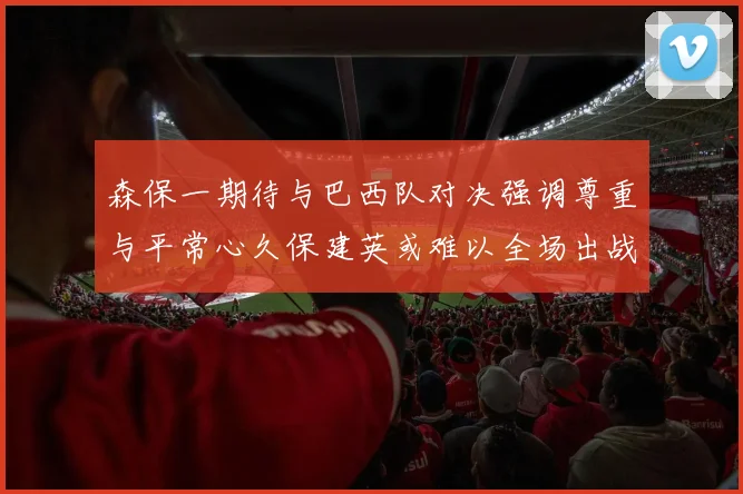 森保一期待与巴西队对决强调尊重与平常心久保建英或难以全场出战
