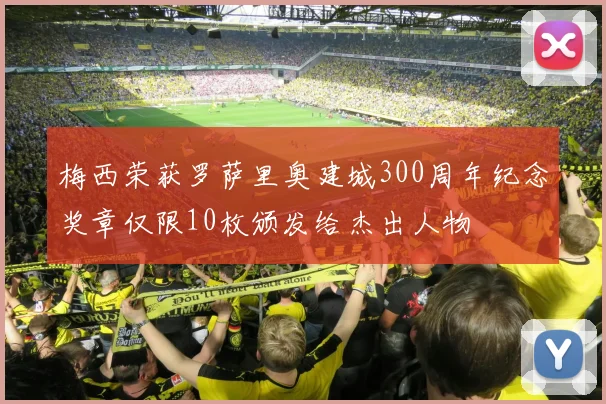 梅西荣获罗萨里奥建城300周年纪念奖章仅限10枚颁发给杰出人物