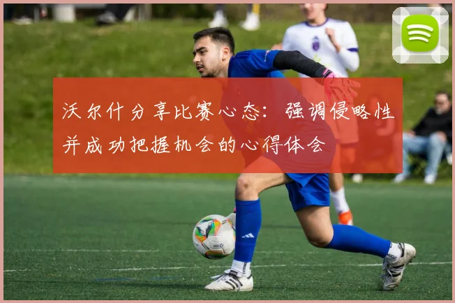 沃尔什分享比赛心态：强调侵略性并成功把握机会的心得体会